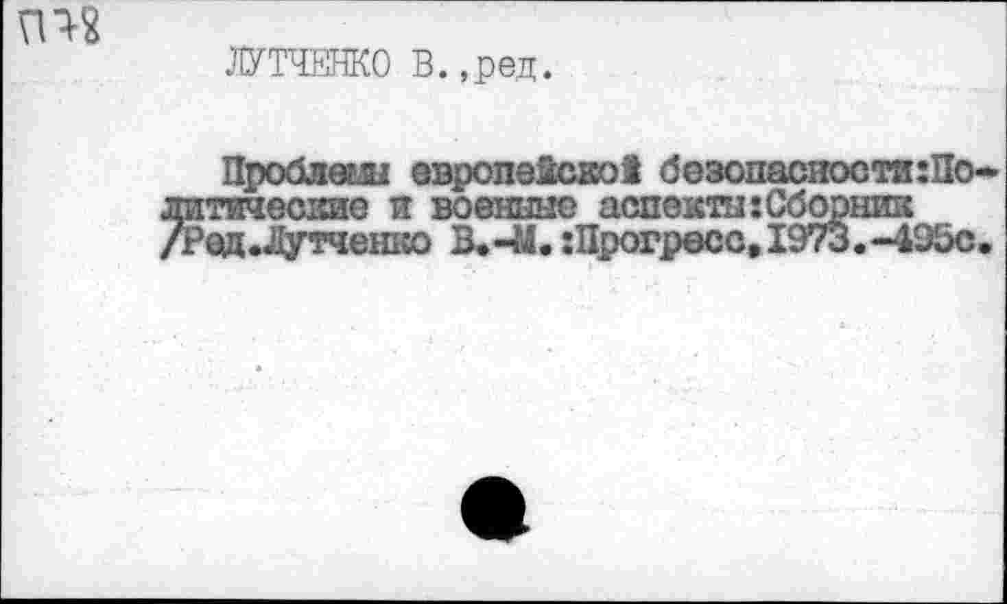 ﻿гт
ЛУТЧЕНКО В. ,ред.
Проблеш европекско! безопасности:!!©-литические и военные аспекты: Сборник /Ред.Лутченко :Прогресс, 1973. -495с.